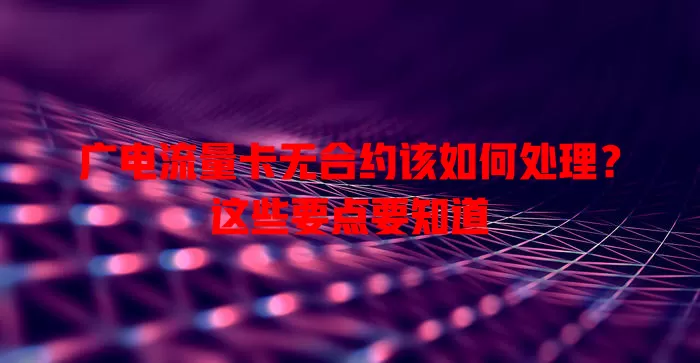 广电流量卡无合约该如何处理？这些要点要知道