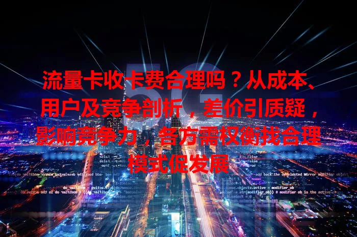 流量卡收卡费合理吗？从成本、用户及竞争剖析，差价引质疑，影响竞争力，各方需权衡找合理模式促发展