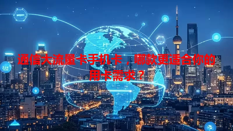 通信大流量卡手机卡，哪款更适合你的用卡需求？