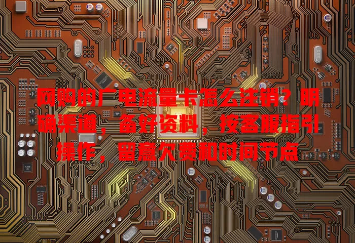 网购的广电流量卡怎么注销？明确渠道，备好资料，按客服指引操作，留意欠费和时间节点