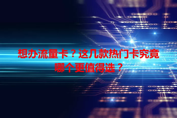 想办流量卡？这几款热门卡究竟哪个更值得选？