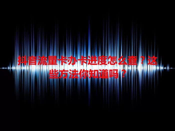 抖音流量卡办卡进度怎么查？这些方法你知道吗？
