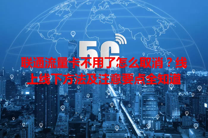 联通流量卡不用了怎么取消？线上线下方法及注意要点全知道