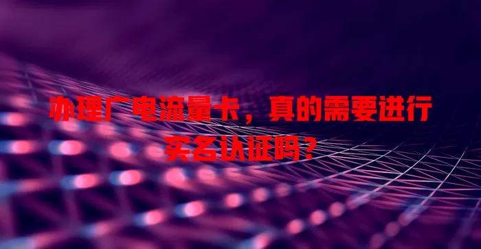 办理广电流量卡，真的需要进行实名认证吗？