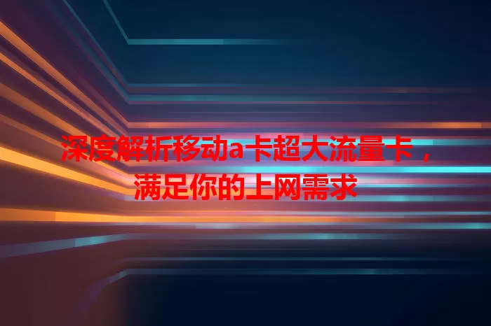 深度解析移动a卡超大流量卡，满足你的上网需求