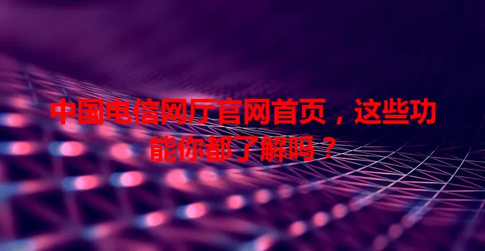 中国电信网厅官网首页，这些功能你都了解吗？