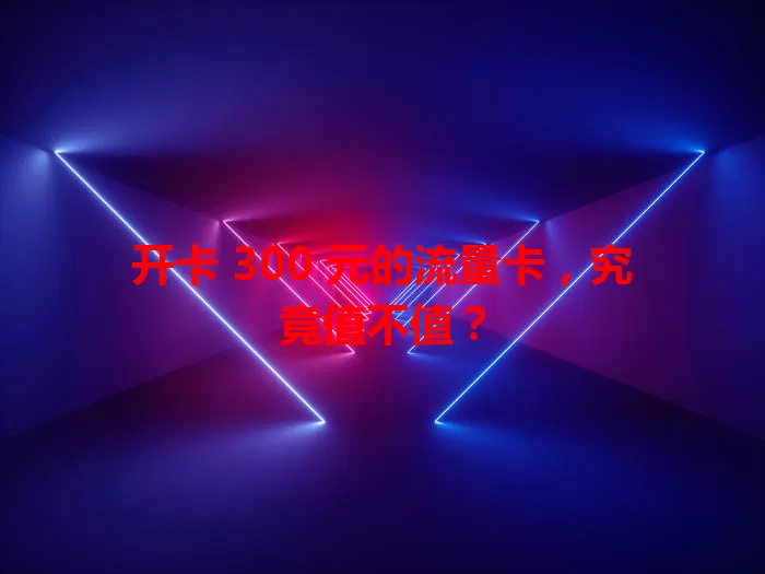 开卡 300 元的流量卡，究竟值不值？