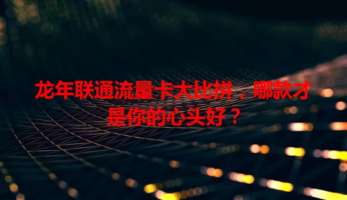 龙年联通流量卡大比拼，哪款才是你的心头好？