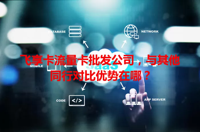 飞享卡流量卡批发公司，与其他同行对比优势在哪？