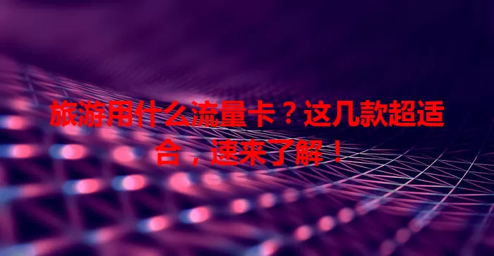 旅游用什么流量卡？这几款超适合，速来了解！