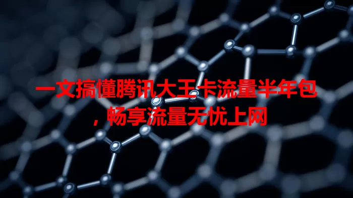 一文搞懂腾讯大王卡流量半年包，畅享流量无忧上网