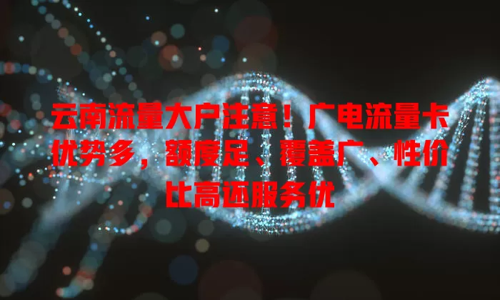 云南流量大户注意！广电流量卡优势多，额度足、覆盖广、性价比高还服务优