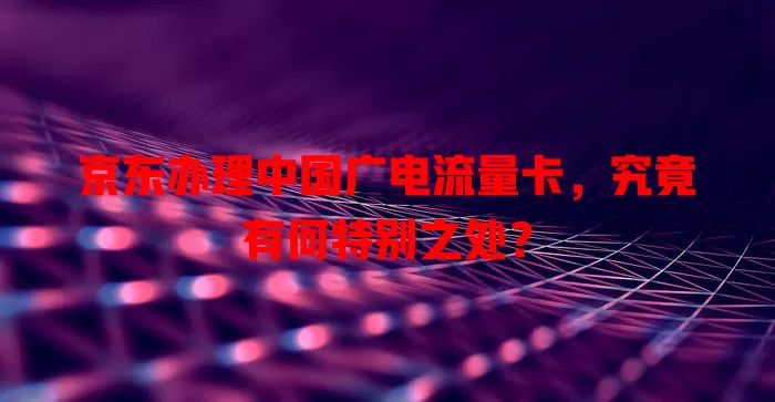 京东办理中国广电流量卡，究竟有何特别之处？
