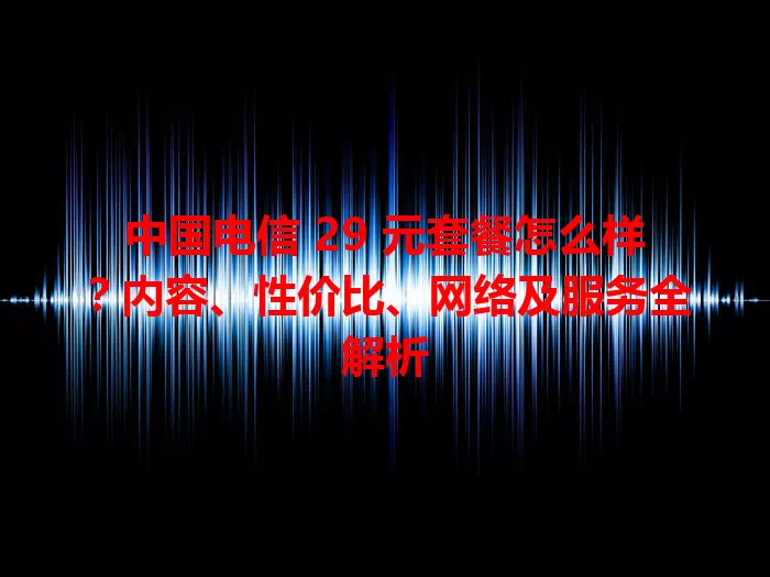 中国电信 29 元套餐怎么样？内容、性价比、网络及服务全解析