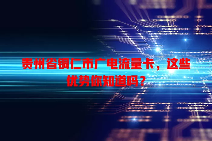 贵州省铜仁市广电流量卡，这些优势你知道吗？