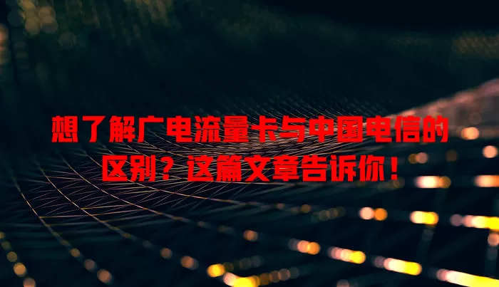 想了解广电流量卡与中国电信的区别？这篇文章告诉你！