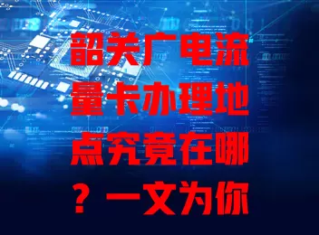 韶关广电流量卡办理地点究竟在哪？一文为你揭晓