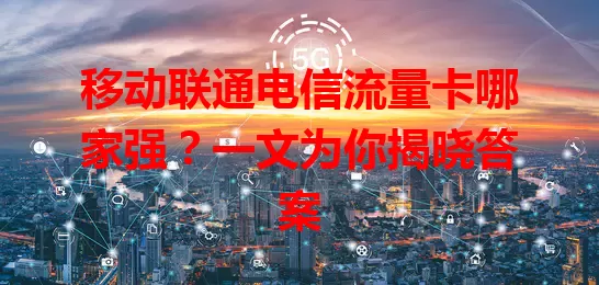 移动联通电信流量卡哪家强？一文为你揭晓答案