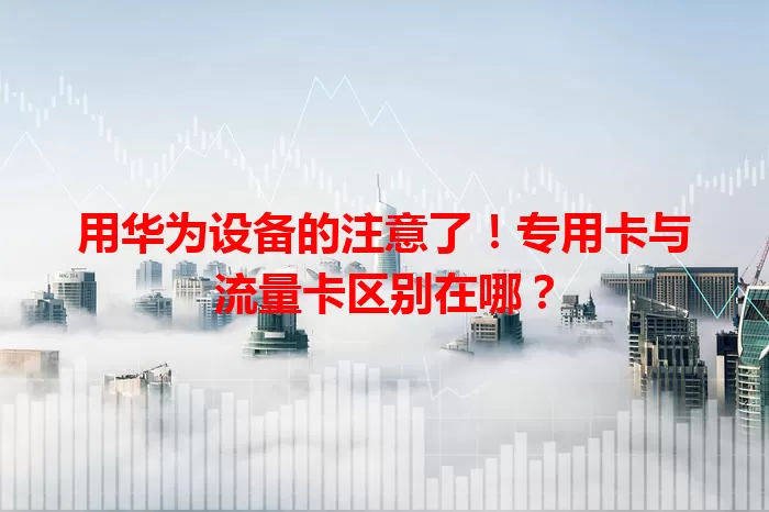 用华为设备的注意了！专用卡与流量卡区别在哪？