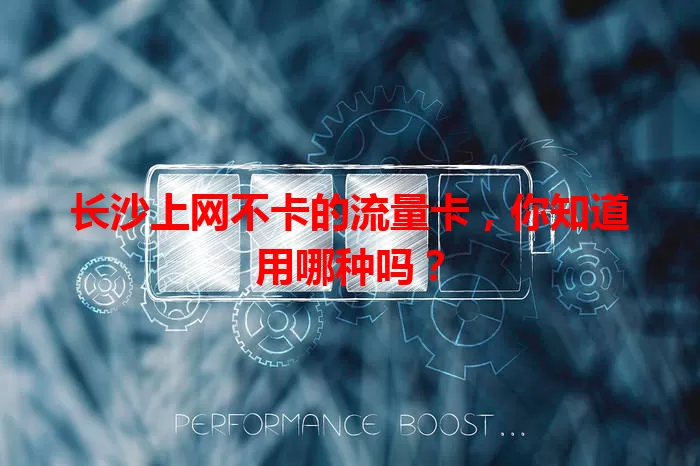 长沙上网不卡的流量卡，你知道用哪种吗？