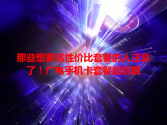 那些想要高性价比套餐的人注意了！广电手机卡套餐超划算