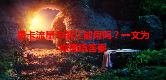 星卡流量卡浙江能用吗？一文为你揭晓答案