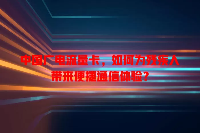 中国广电流量卡，如何为残疾人带来便捷通信体验？
