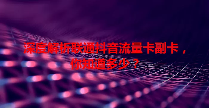 深度解析联通抖音流量卡副卡，你知道多少？