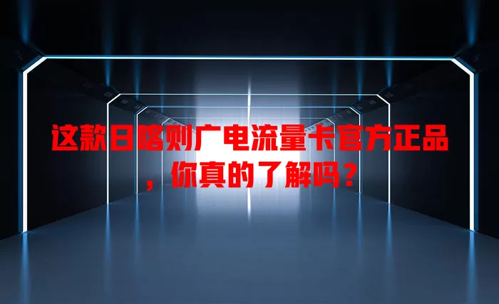 这款日喀则广电流量卡官方正品，你真的了解吗？