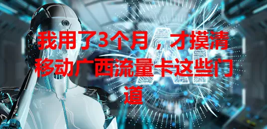 我用了3个月，才摸清移动广西流量卡这些门道