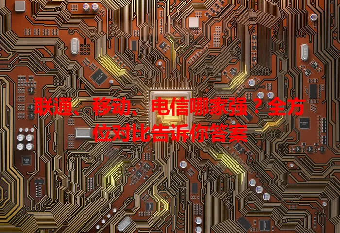联通、移动、电信哪家强？全方位对比告诉你答案
