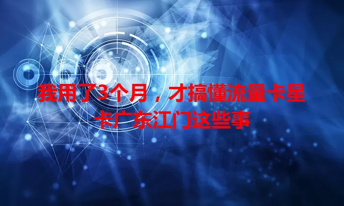我用了3个月，才搞懂流量卡星卡广东江门这些事