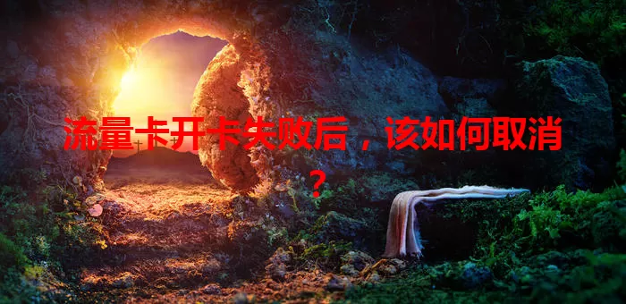 流量卡开卡失败后，该如何取消？