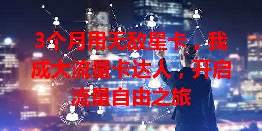 3个月用无敌星卡，我成大流量卡达人，开启流量自由之旅