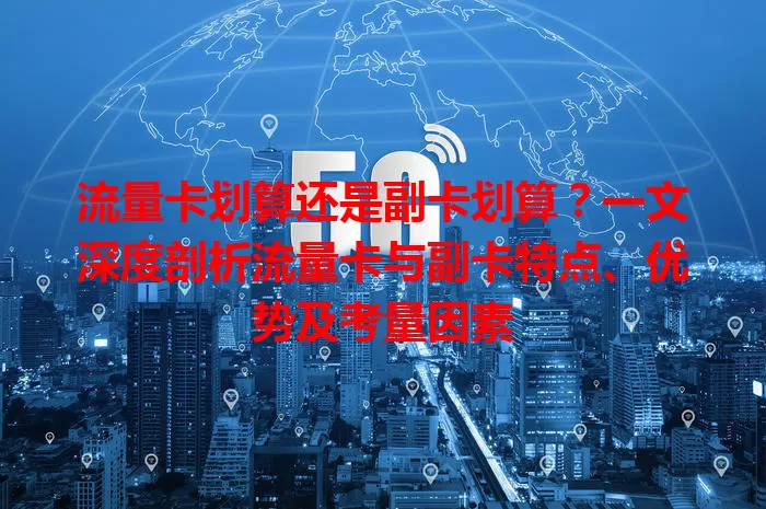 流量卡划算还是副卡划算？一文深度剖析流量卡与副卡特点、优势及考量因素