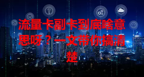 流量卡副卡到底啥意思呀？一文带你搞清楚