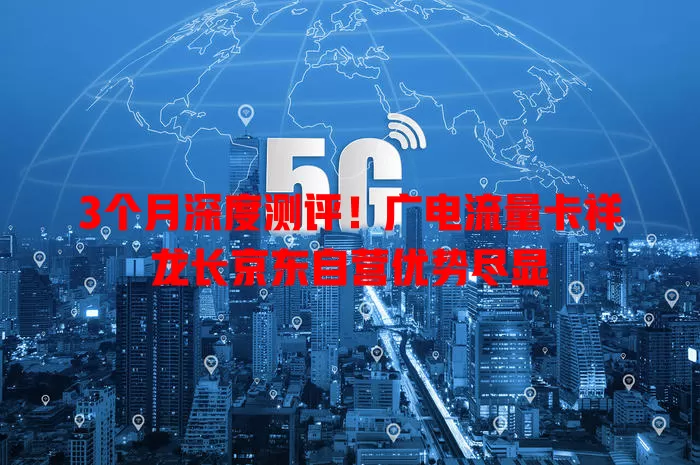 3个月深度测评！广电流量卡祥龙长京东自营优势尽显