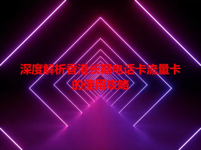 深度解析香港长期电话卡流量卡的使用攻略
