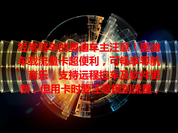 经常驾车的奥迪车主注意！奥迪车载流量卡超便利，可畅享导航、音乐，支持远程控车及软件更新，但用卡时要注意规划流量，正确使用能让驾驶更愉悦智能。