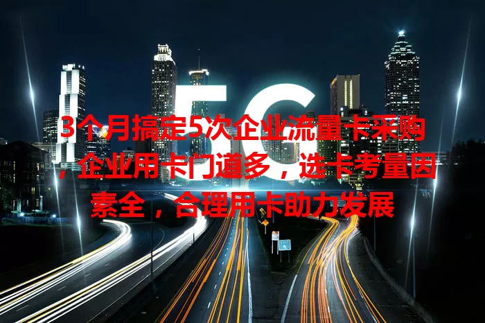 3个月搞定5次企业流量卡采购，企业用卡门道多，选卡考量因素全，合理用卡助力发展