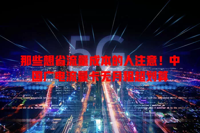 那些想省流量成本的人注意！中国广电流量卡无月租超划算