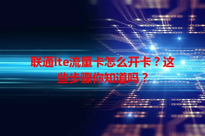 联通lte流量卡怎么开卡？这些步骤你知道吗？