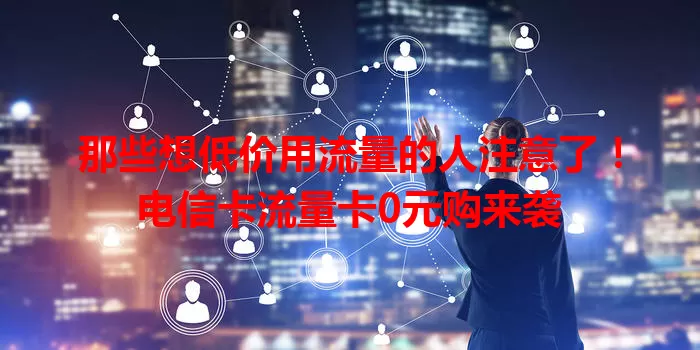那些想低价用流量的人注意了！电信卡流量卡0元购来袭