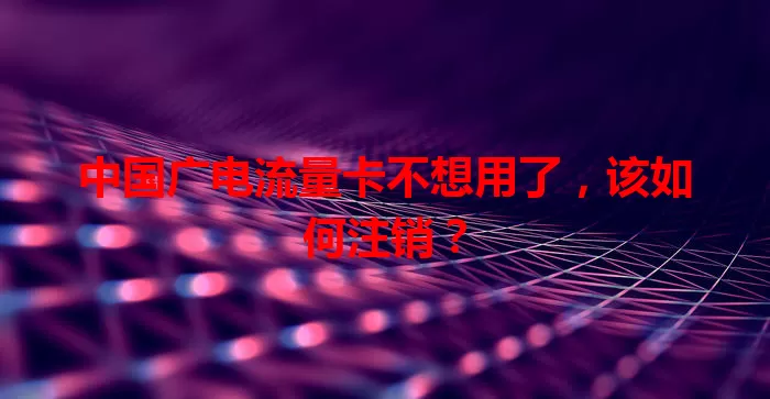 中国广电流量卡不想用了，该如何注销？