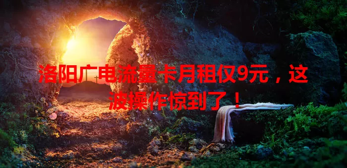 洛阳广电流量卡月租仅9元，这波操作惊到了！