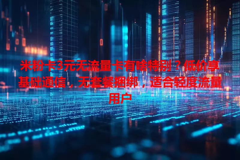 米粉卡3元无流量卡有啥特别？低价享基础通信，无套餐捆绑，适合轻度流量用户