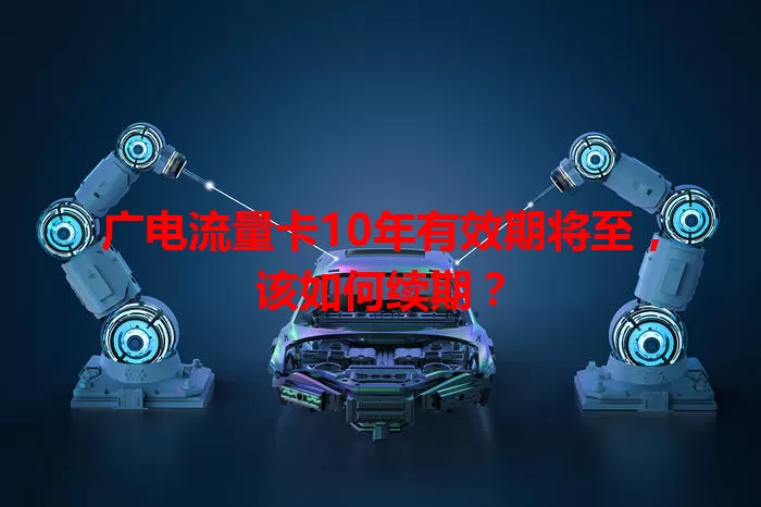 广电流量卡10年有效期将至，该如何续期？