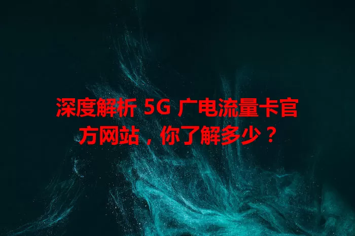 深度解析 5G 广电流量卡官方网站，你了解多少？