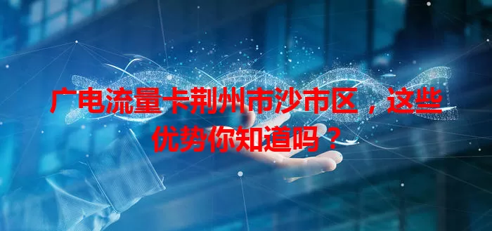 广电流量卡荆州市沙市区，这些优势你知道吗？