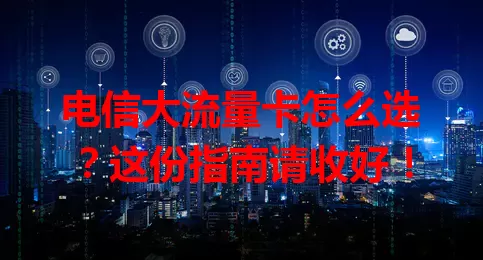 电信大流量卡怎么选？这份指南请收好！